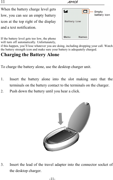                                     -11- 11 When the battery charge level gets low, you can see an empty battery icon at the top right of the display and a text notification.    If the battery level gets too low, the phone will turn off automatically. Unfortunately, if this happen, you&rsquo;ll lose whatever you are doing, including dropping your call. Watch the battery strength icon and make sure your battery is adequately charged. Charging the Battery Alone  To charge the battery alone, use the desktop charger unit.    1. Insert the battery alone into the slot making sure that the terminals on the battery contact to the terminals on the charger. 2. Push down the battery until you hear a click.            3. Insert the lead of the travel adapter into the connector socket of the desktop charger. 