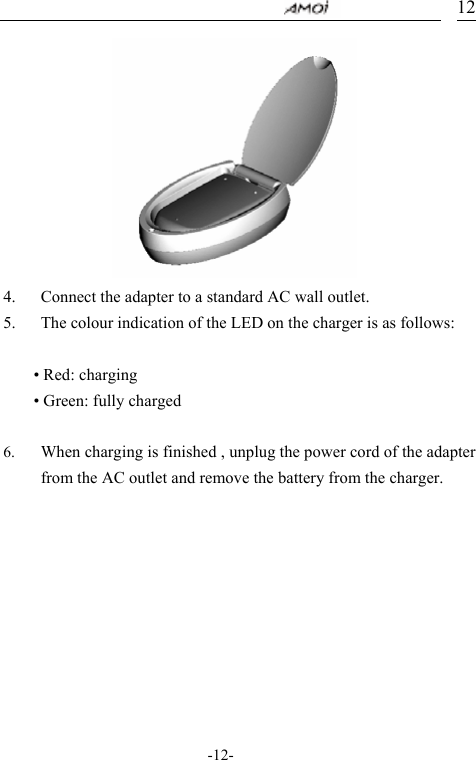                                     -12- 12          4. Connect the adapter to a standard AC wall outlet. 5. The colour indication of the LED on the charger is as follows:  &bull; Red: charging &bull; Green: fully charged  6. When charging is finished , unplug the power cord of the adapter from the AC outlet and remove the battery from the charger.       