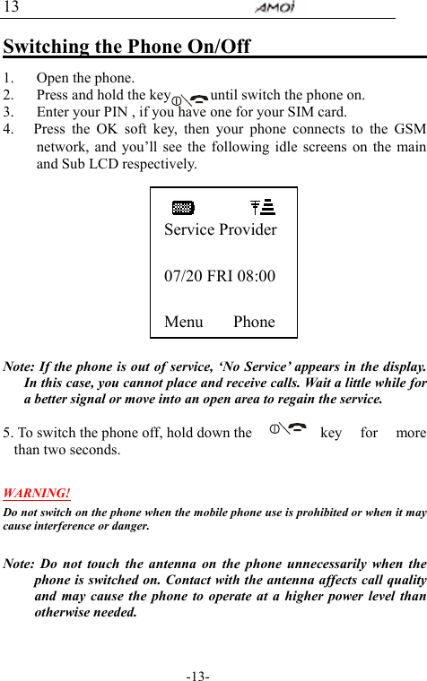                                     -13- 13 Switching the Phone On/Off                     1. Open the phone. 2. Press and hold the key            until switch the phone on. 3. Enter your PIN , if you have one for your SIM card.   4.   Press the OK soft key, then your phone connects to the GSM network, and you&rsquo;ll see the following idle screens on the main and Sub LCD respectively.             Note: If the phone is out of service, &lsquo;No Service&rsquo; appears in the display. In this case, you cannot place and receive calls. Wait a little while for a better signal or move into an open area to regain the service.  5. To switch the phone off, hold down the    key  for  more than two seconds.  WARNING! Do not switch on the phone when the mobile phone use is prohibited or when it may cause interference or danger.  Note: Do not touch the antenna on the phone unnecessarily when the phone is switched on. Contact with the antenna affects call quality and may cause the phone to operate at a higher power level than otherwise needed.  Service Provider  07/20 FRI 08:00  Menu    Phone