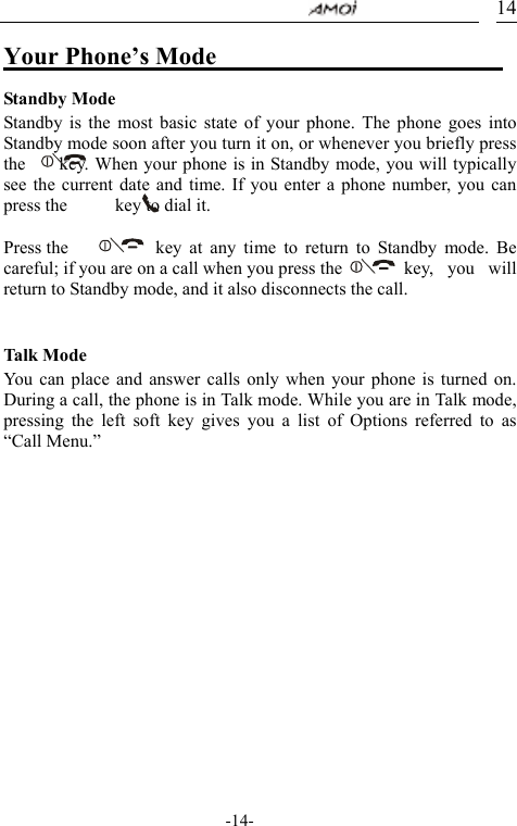                                     -14- 14Your Phone&rsquo;s Mode                         Standby Mode Standby is the most basic state of your phone. The phone goes into Standby mode soon after you turn it on, or whenever you briefly press the      key. When your phone is in Standby mode, you will typically see the current date and time. If you enter a phone number, you can press the      key to dial it.  Press the     key at any time to return to Standby mode. Be careful; if you are on a call when you press the        key,  you  will return to Standby mode, and it also disconnects the call.   Talk Mo d e You can place and answer calls only when your phone is turned on. During a call, the phone is in Talk mode. While you are in Talk mode, pressing the left soft key gives you a list of Options referred to as &ldquo;Call Menu.&rdquo;       