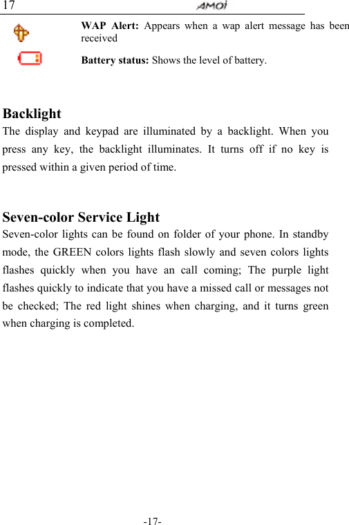                                     -17- 17  WAP Alert: Appears when a wap alert message has been received  Battery status: Shows the level of battery.     Backlight The display and keypad are illuminated by a backlight. When you press any key, the backlight illuminates. It turns off if no key is pressed within a given period of time.   Seven-color Service Light Seven-color lights can be found on folder of your phone. In standby mode, the GREEN colors lights flash slowly and seven colors lights flashes quickly when you have an call coming; The purple light flashes quickly to indicate that you have a missed call or messages not be checked; The red light shines when charging, and it turns green when charging is completed.         