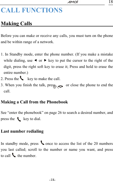                                     -18- 18CALL FUNCTIONS  Making Calls                                  Before you can make or receive any calls, you must turn on the phone and be within range of a network.  1. In Standby mode, enter the phone number. (If you make a mistake while dialing, use e or f key to put the cursor to the right of the digit, press the right soft key to erase it; Press and hold to erase the entire number.) 2. Press the          key to make the call. 3. When you finish the talk, press            or close the phone to end the call.  Making a Call from the Phonebook  See &ldquo;enter the phonebook&rdquo; on page 26 to search a desired number, and press the     key to dial.  Last number redialing  In standby mode, press    once to access the list of the 20 numbers you last called; scroll to the number or name you want, and press      to call    the number.       