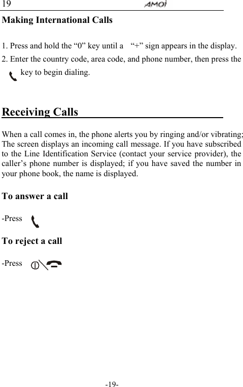                                     -19- 19 Making International Calls  1. Press and hold the &ldquo;0&rdquo; key until a    &ldquo;+&rdquo; sign appears in the display. 2. Enter the country code, area code, and phone number, then press the         key to begin dialing.  Receiving Calls                            When a call comes in, the phone alerts you by ringing and/or vibrating; The screen displays an incoming call message. If you have subscribed to the Line Identification Service (contact your service provider), the caller&rsquo;s phone number is displayed; if you have saved the number in your phone book, the name is displayed.  To answer a call  -Press   To reject a call    -Press         