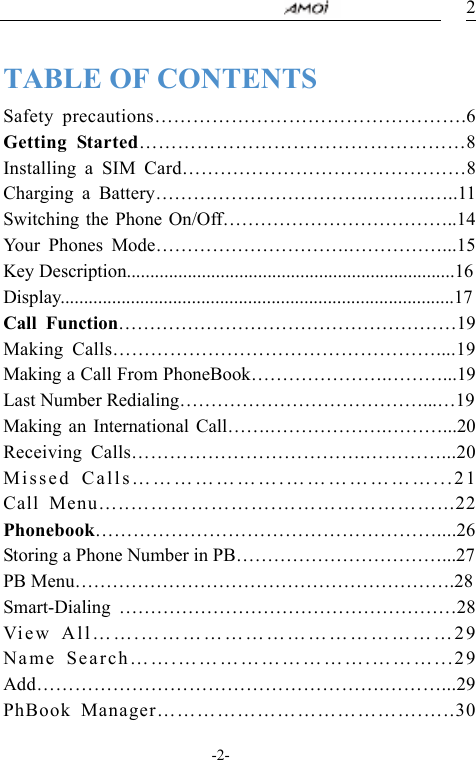                                     -2- 2 TABLE OF CONTENTS Safety precautions&hellip;&hellip;&hellip;&hellip;&hellip;&hellip;&hellip;&hellip;&hellip;&hellip;&hellip;&hellip;&hellip;&hellip;&hellip;&hellip;.6 Getting Started&hellip;&hellip;&hellip;&hellip;&hellip;&hellip;&hellip;&hellip;&hellip;&hellip;&hellip;&hellip;&hellip;&hellip;&hellip;&hellip;&hellip;8 Installing a SIM Card&hellip;&hellip;&hellip;&hellip;&hellip;&hellip;&hellip;&hellip;&hellip;&hellip;&hellip;&hellip;&hellip;&hellip;&hellip;8 Charging a Battery&hellip;&hellip;&hellip;&hellip;&hellip;&hellip;&hellip;&hellip;&hellip;&hellip;&hellip;.&hellip;&hellip;&hellip;.&hellip;..11 Switching the Phone On/Off&hellip;&hellip;&hellip;&hellip;&hellip;&hellip;&hellip;&hellip;&hellip;&hellip;&hellip;&hellip;..14 Your Phones Mode&hellip;&hellip;&hellip;&hellip;&hellip;&hellip;&hellip;&hellip;&hellip;&hellip;.&hellip;&hellip;&hellip;&hellip;&hellip;...15 Key Description......................................................................16 Display....................................................................................17 Call Function&hellip;&hellip;&hellip;&hellip;&hellip;&hellip;&hellip;&hellip;&hellip;&hellip;&hellip;&hellip;&hellip;&hellip;&hellip;&hellip;&hellip;&hellip;19 Making Calls&hellip;&hellip;&hellip;&hellip;&hellip;&hellip;&hellip;&hellip;&hellip;&hellip;&hellip;&hellip;&hellip;&hellip;&hellip;&hellip;&hellip;....19 Making a Call From PhoneBook&hellip;&hellip;&hellip;&hellip;&hellip;&hellip;&hellip;.&hellip;&hellip;&hellip;...19 Last Number Redialing&hellip;&hellip;&hellip;&hellip;&hellip;&hellip;&hellip;&hellip;&hellip;&hellip;&hellip;&hellip;&hellip;...&hellip;19 Making an International Call&hellip;&hellip;.&hellip;&hellip;&hellip;&hellip;&hellip;&hellip;.&hellip;&hellip;&hellip;...20 Receiving Calls&hellip;&hellip;&hellip;&hellip;&hellip;&hellip;&hellip;&hellip;&hellip;&hellip;&hellip;&hellip;.&hellip;&hellip;&hellip;&hellip;...20 Missed Calls&hellip;&hellip;&hellip;&hellip;&hellip;&hellip;&hellip;.&hellip;&hellip;&hellip;&hellip;&hellip;&hellip;&hellip;...21 Call Menu&hellip;..&hellip;&hellip;&hellip;&hellip;&hellip;&hellip;&hellip;.&hellip;&hellip;&hellip;&hellip;&hellip;&hellip;&hellip;&hellip;...22 Phonebook&hellip;&hellip;&hellip;&hellip;&hellip;&hellip;&hellip;&hellip;&hellip;&hellip;&hellip;&hellip;&hellip;&hellip;&hellip;&hellip;&hellip;&hellip;....26 Storing a Phone Number in PB&hellip;&hellip;&hellip;&hellip;&hellip;&hellip;&hellip;&hellip;&hellip;&hellip;&hellip;...27 PB Menu&hellip;&hellip;&hellip;&hellip;&hellip;&hellip;&hellip;&hellip;&hellip;&hellip;&hellip;&hellip;&hellip;&hellip;&hellip;&hellip;&hellip;&hellip;&hellip;&hellip;.28 Smart-Dialing &hellip;&hellip;&hellip;&hellip;&hellip;&hellip;&hellip;&hellip;&hellip;&hellip;&hellip;&hellip;&hellip;&hellip;&hellip;&hellip;&hellip;&hellip;28 View All&hellip;&hellip;.&hellip;&hellip;&hellip;&hellip;&hellip;&hellip;&hellip;&hellip;&hellip;&hellip;&hellip;&hellip;&hellip;&hellip;&hellip;29 Name Search&hellip;&hellip;.&hellip;&hellip;&hellip;&hellip;&hellip;&hellip;&hellip;&hellip;&hellip;.&hellip;&hellip;&hellip;...29 Add&hellip;&hellip;&hellip;&hellip;&hellip;&hellip;&hellip;&hellip;&hellip;&hellip;&hellip;&hellip;&hellip;&hellip;&hellip;&hellip;&hellip;&hellip;.&hellip;&hellip;&hellip;...29PhBook Manager&hellip;&hellip;&hellip;&hellip;&hellip;&hellip;&hellip;&hellip;&hellip;&hellip;&hellip;&hellip;&hellip;.&hellip;..30 