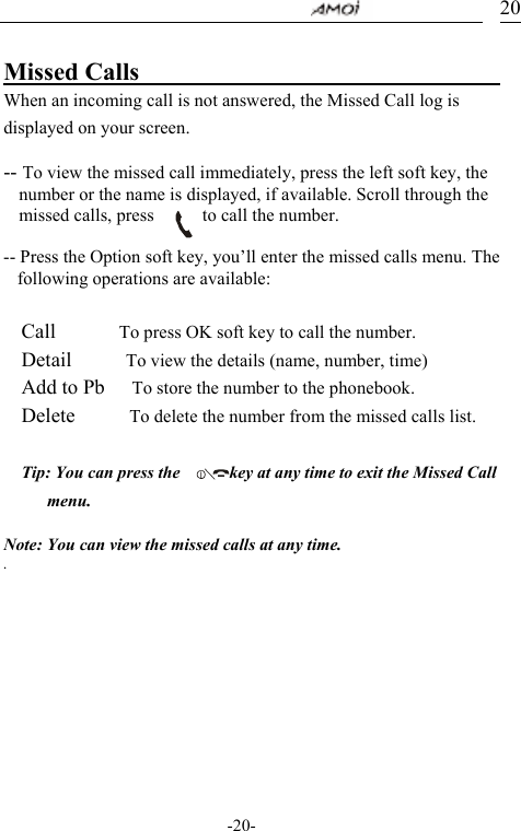                                     -20- 20 Missed Calls                               When an incoming call is not answered, the Missed Call log is displayed on your screen.  -- To view the missed call immediately, press the left soft key, the number or the name is displayed, if available. Scroll through the missed calls, press            to call the number.  -- Press the Option soft key, you&rsquo;ll enter the missed calls menu. The following operations are available:  Call       To press OK soft key to call the number. Detail      To view the details (name, number, time) Add to Pb      To store the number to the phonebook. Delete      To delete the number from the missed calls list.  Tip: You can press the            key at any time to exit the Missed Call menu.  Note: You can view the missed calls at any time.   .        