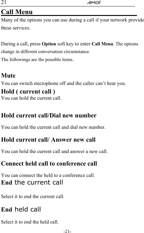                                     -21- 21 Call Menu                                Many of the options you can use during a call if your network provide these services.  During a call, press Option soft key to enter Call Menu. The options change in different conversation circumstance.   The followings are the possible items.    Mute You can switch microphone off and the caller can&rsquo;t hear you. Hold ( current call ) You can hold the current call.   Hold current call/Dial new number  You can hold the current call and dial new number.  Hold current call/ Answer new call  You can hold the current call and answer a new call.  Connect held call to conference call      You can connect the held to a conference call.   End the current call    Select it to end the current call.  End held call  Select it to end the held call. 
