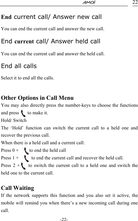                                     -22- 22 End current call/ Answer new call  You can end the current call and answer the new call.  End current call/ Answer held call  You can end the current call and answer the held call.  End all calls  Select it to end all the calls.   Other Options in Call Menu You may also directly press the number-keys to choose the functions and press    to make it. Hold/ Switch The &lsquo;Hold&rsquo; function can switch the current call to a held one and recover the previous call. When there is a held call and a current call: Press 0 +          to end the held call Press 1 +            to end the current call and recover the held call. Press 2 +    to switch the current call to a held one and switch the held one to the current call.    Call Waiting   If the network supports this function and you also set it active, the mobile will remind you when there&rsquo;s a new incoming call during one call.     