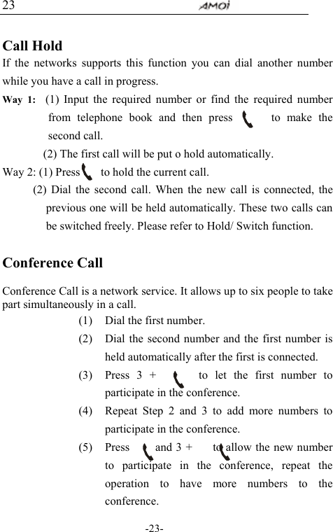                                     -23- 23  Call Hold If the networks supports this function you can dial another number while you have a call in progress. Way 1:  (1) Input the required number or find the required number from telephone book and then press      to make the second call.         (2) The first call will be put o hold automatically.   Way 2: (1) Press        to hold the current call.       (2) Dial the second call. When the new call is connected, the previous one will be held automatically. These two calls can be switched freely. Please refer to Hold/ Switch function.            Conference Call  Conference Call is a network service. It allows up to six people to take part simultaneously in a call.   (1) Dial the first number. (2) Dial the second number and the first number is held automatically after the first is connected. (3) Press 3 +      to let the first number to participate in the conference. (4) Repeat Step 2 and 3 to add more numbers to participate in the conference. (5) Press     and 3 +    to allow the new number to participate in the conference, repeat the operation to have more numbers to the conference. 