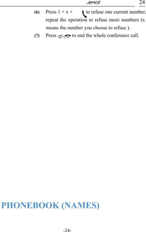                                     -24- 24(6) Press 1 + x +            to refuse one current number, repeat the operation to refuse more numbers (x means the number you choose to refuse ). (7) Press       to end the whole conference call.           PHONEBOOK (NAMES)  