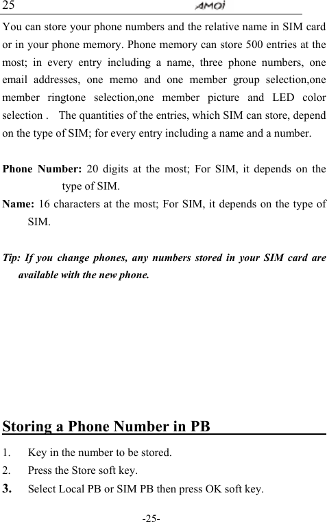                                     -25- 25 You can store your phone numbers and the relative name in SIM card or in your phone memory. Phone memory can store 500 entries at the most; in every entry including a name, three phone numbers, one email addresses, one memo and one member group selection,one member ringtone selection,one member picture and LED color selection .    The quantities of the entries, which SIM can store, depend on the type of SIM; for every entry including a name and a number.  Phone Number: 20 digits at the most; For SIM, it depends on the type of SIM. Name:  16 characters at the most; For SIM, it depends on the type of SIM.  Tip: If you change phones, any numbers stored in your SIM card are available with the new phone.              Storing a Phone Number in PB                    1. Key in the number to be stored. 2. Press the Store soft key. 3. Select Local PB or SIM PB then press OK soft key. 