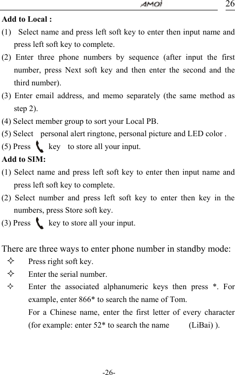                                     -26- 26Add to Local : (1)    Select name and press left soft key to enter then input name and press left soft key to complete.    (2) Enter three phone numbers by sequence (after input the first number, press Next soft key and then enter the second and the third number). (3) Enter email address, and memo separately (the same method as step 2).   (4) Select member group to sort your Local PB. (5) Select    personal alert ringtone, personal picture and LED color . (5) Press     key  to store all your input. Add to SIM: (1) Select name and press left soft key to enter then input name and press left soft key to complete.   (2) Select number and press left soft key to enter then key in the numbers, press Store soft key. (3) Press          key to store all your input.  There are three ways to enter phone number in standby mode:  Press right soft key.  Enter the serial number.  Enter the associated alphanumeric keys then press *. For example, enter 866* to search the name of Tom. For a Chinese name, enter the first letter of every character (for example: enter 52* to search the name   (LiBai) ).  