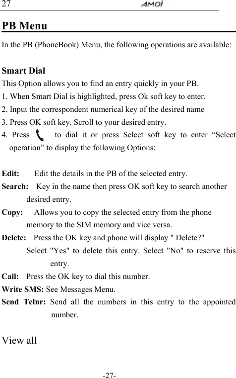                                     -27- 27 PB Menu                                     In the PB (PhoneBook) Menu, the following operations are available:  Smart Dial This Option allows you to find an entry quickly in your PB. 1. When Smart Dial is highlighted, press Ok soft key to enter.   2. Input the correspondent numerical key of the desired name 3. Press OK soft key. Scroll to your desired entry. 4. Press      to dial it or press Select soft key to enter &ldquo;Select operation&rdquo; to display the following Options:  Edit:        Edit the details in the PB of the selected entry.   Search:    Key in the name then press OK soft key to search another desired entry. Copy:      Allows you to copy the selected entry from the phone memory to the SIM memory and vice versa. Delete:    Press the OK key and phone will display " Delete?" Select "Yes" to delete this entry. Select "No" to reserve this entry. Call:    Press the OK key to dial this number. Write SMS: See Messages Menu. Send Telnr: Send all the numbers in this entry to the appointed number.   View all  