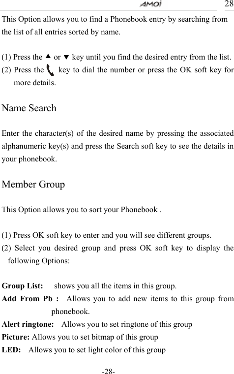                                     -28- 28This Option allows you to find a Phonebook entry by searching from the list of all entries sorted by name.  (1) Press the c or d key until you find the desired entry from the list. (2) Press the       key to dial the number or press the OK soft key for more details.  Name Search  Enter the character(s) of the desired name by pressing the associated alphanumeric key(s) and press the Search soft key to see the details in your phonebook.  Member Group  This Option allows you to sort your Phonebook .  (1) Press OK soft key to enter and you will see different groups. (2) Select you desired group and press OK soft key to display the following Options:  Group List:      shows you all the items in this group.   Add From Pb :  Allows you to add new items to this group from phonebook. Alert ringtone:    Allows you to set ringtone of this group Picture: Allows you to set bitmap of this group LED:    Allows you to set light color of this group 