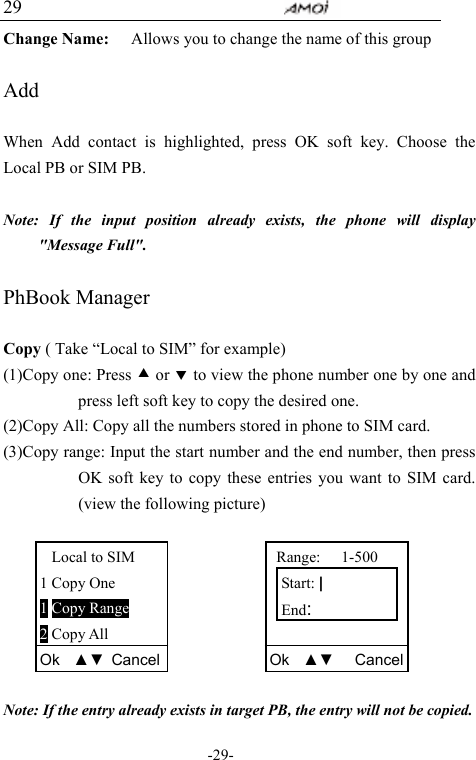                                     -29- 29 Change Name:      Allows you to change the name of this group  Add  When Add contact is highlighted, press OK soft key. Choose the Local PB or SIM PB.    Note: If the input position already exists, the phone will display "Message Full".  PhBook Manager  Copy ( Take &ldquo;Local to SIM&rdquo; for example) (1)Copy one: Press c or d to view the phone number one by one and press left soft key to copy the desired one. (2)Copy All: Copy all the numbers stored in phone to SIM card. (3)Copy range: Input the start number and the end number, then press OK soft key to copy these entries you want to SIM card. (view the following picture)        Note: If the entry already exists in target PB, the entry will not be copied. Local to SIM 1 Copy One 1 Copy Range 2 Copy All Ok  ▲▼ Cancel Range:   1-500 Start: | End:  Ok  ▲▼   Cancel