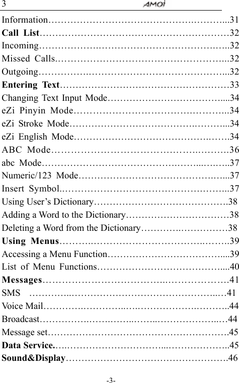                                     -3- 3 Information&hellip;&hellip;&hellip;&hellip;&hellip;&hellip;&hellip;&hellip;&hellip;&hellip;&hellip;&hellip;&hellip;&hellip;&hellip;.&hellip;&hellip;&hellip;...31Call List&hellip;&hellip;&hellip;&hellip;&hellip;&hellip;&hellip;&hellip;&hellip;&hellip;&hellip;&hellip;&hellip;&hellip;&hellip;&hellip;&hellip;&hellip;&hellip;&hellip;32 Incoming&hellip;&hellip;&hellip;&hellip;&hellip;&hellip;.&hellip;&hellip;&hellip;&hellip;&hellip;&hellip;&hellip;&hellip;&hellip;&hellip;&hellip;&hellip;.&hellip;..32Missed Calls.&hellip;&hellip;&hellip;&hellip;&hellip;&hellip;&hellip;&hellip;&hellip;&hellip;&hellip;&hellip;&hellip;&hellip;&hellip;&hellip;&hellip;...32 Outgoing&hellip;&hellip;&hellip;&hellip;&hellip;.&hellip;&hellip;&hellip;&hellip;&hellip;&hellip;&hellip;&hellip;&hellip;&hellip;&hellip;&hellip;&hellip;&hellip;...32 Entering Text&hellip;&hellip;&hellip;&hellip;&hellip;&hellip;&hellip;&hellip;&hellip;&hellip;&hellip;&hellip;&hellip;&hellip;&hellip;&hellip;&hellip;&hellip;33 Changing Text Input Mode&hellip;&hellip;&hellip;&hellip;&hellip;&hellip;&hellip;&hellip;&hellip;&hellip;&hellip;&hellip;....34 eZi Pinyin Mode&hellip;&hellip;&hellip;&hellip;&hellip;&hellip;&hellip;&hellip;&hellip;&hellip;&hellip;&hellip;.&hellip;&hellip;&hellip;...34    eZi Stroke Mode&hellip;&hellip;&hellip;&hellip;&hellip;&hellip;&hellip;&hellip;&hellip;&hellip;&hellip;&hellip;&hellip;.&hellip;&hellip;&hellip;...34 eZi English Mode&hellip;&hellip;&hellip;&hellip;&hellip;&hellip;&hellip;&hellip;&hellip;&hellip;&hellip;&hellip;&hellip;&hellip;.&hellip;&hellip;.34 ABC Mode&hellip;&hellip;&hellip;&hellip;&hellip;&hellip;&hellip;&hellip;&hellip;&hellip;&hellip;&hellip;.&hellip;&hellip;...&hellip;.&hellip;..36 abc Mode&hellip;&hellip;&hellip;&hellip;&hellip;&hellip;&hellip;&hellip;&hellip;&hellip;&hellip;&hellip;&hellip;&hellip;.&hellip;&hellip;...&hellip;.&hellip;..37 Numeric/123 Mode&hellip;&hellip;&hellip;&hellip;&hellip;&hellip;&hellip;&hellip;&hellip;&hellip;&hellip;&hellip;&hellip;&hellip;.&hellip;...37 Insert Symbol..&hellip;&hellip;&hellip;&hellip;&hellip;&hellip;&hellip;&hellip;&hellip;&hellip;&hellip;&hellip;&hellip;&hellip;.&hellip;&hellip;...37 Using User&rsquo;s Dictionary&hellip;&hellip;&hellip;&hellip;&hellip;&hellip;&hellip;&hellip;&hellip;&hellip;&hellip;&hellip;&hellip;&hellip;.38 Adding a Word to the Dictionary&hellip;&hellip;&hellip;&hellip;&hellip;&hellip;&hellip;&hellip;&hellip;&hellip;&hellip;38 Deleting a Word from the Dictionary&hellip;&hellip;&hellip;&hellip;.&hellip;&hellip;&hellip;&hellip;&hellip;38 Using Menus&hellip;&hellip;&hellip;..&hellip;&hellip;&hellip;&hellip;&hellip;&hellip;&hellip;&hellip;&hellip;&hellip;&hellip;..&hellip;&hellip;..39 Accessing a Menu Function&hellip;&hellip;&hellip;&hellip;&hellip;&hellip;&hellip;&hellip;&hellip;&hellip;&hellip;&hellip;....39 List of Menu Functions&hellip;&hellip;&hellip;&hellip;&hellip;&hellip;&hellip;&hellip;&hellip;&hellip;&hellip;&hellip;&hellip;....40 Messages&hellip;&hellip;&hellip;&hellip;&hellip;&hellip;&hellip;&hellip;&hellip;&hellip;&hellip;&hellip;...&hellip;&hellip;&hellip;&hellip;&hellip;&hellip;.41 SMS  &hellip;&hellip;&hellip;&hellip;..&hellip;&hellip;&hellip;&hellip;&hellip;&hellip;&hellip;&hellip;&hellip;&hellip;&hellip;&hellip;&hellip;&hellip;&hellip;..&hellip;41 Voice Mail&hellip;&hellip;&hellip;&hellip;.&hellip;&hellip;&hellip;&hellip;..&hellip;.&hellip;&hellip;&hellip;&hellip;&hellip;&hellip;.&hellip;&hellip;&hellip;..44 Broadcast&hellip;&hellip;&hellip;&hellip;&hellip;.&hellip;&hellip;.&hellip;&hellip;..&hellip;&hellip;..&hellip;&hellip;&hellip;&hellip;&hellip;&hellip;..&hellip;44 Message set&hellip;&hellip;&hellip;&hellip;&hellip;&hellip;&hellip;&hellip;&hellip;&hellip;&hellip;&hellip;&hellip;&hellip;&hellip;&hellip;&hellip;&hellip;&hellip;.45 Data Service.&hellip;.&hellip;&hellip;&hellip;&hellip;&hellip;&hellip;&hellip;&hellip;&hellip;&hellip;...&hellip;&hellip;&hellip;&hellip;&hellip;&hellip;..45 Sound&amp;Display&hellip;&hellip;&hellip;&hellip;&hellip;&hellip;&hellip;&hellip;&hellip;&hellip;&hellip;&hellip;&hellip;&hellip;&hellip;&hellip;&hellip;.46 