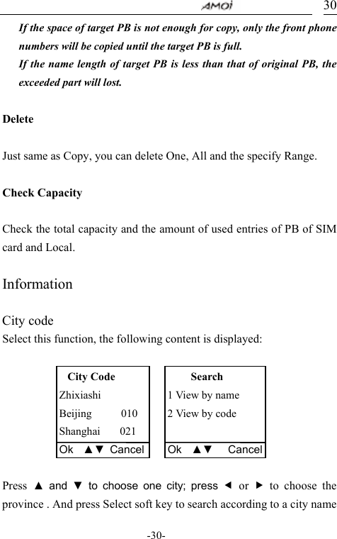                                     -30- 30If the space of target PB is not enough for copy, only the front phone numbers will be copied until the target PB is full. If the name length of target PB is less than that of original PB, the exceeded part will lost.    Delete  Just same as Copy, you can delete One, All and the specify Range.  Check Capacity  Check the total capacity and the amount of used entries of PB of SIM card and Local.  Information  City code Select this function, the following content is displayed:        Press ▲ and ▼ to choose one city; press e or f to choose the province . And press Select soft key to search according to a city name City Code Zhixiashi Beijing      010 Shanghai    021 Ok  ▲▼ CancelSearch 1 View by name 2 View by code  Ok  ▲▼   Cancel