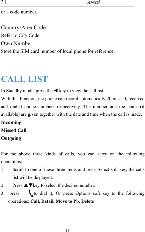                                     -31- 31 or a code number.  Country/Area Code Refer to City Code. Own Number Store the SIM card number of local phone for reference.   CALL LIST In Standby mode, press the W key to view the call list. With this function, the phone can record automatically 20 missed, received and dialed phone numbers respectively. The number and the name (if available) are given together with the date and time when the call is made. Incoming Missed Call Outgoing  For the above three kinds of calls, you can carry on the following operations: 1. Scroll to one of these three items and press Select soft key, the calls list will be displayed. 2. Press STkey to select the desired number. 3.  press      to dial it; Or press Options soft key to the following operations: Call, Detail, Move to Pb, Delete   