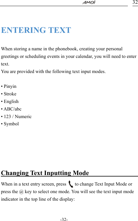                                     -32- 32 ENTERING TEXT  When storing a name in the phonebook, creating your personal greetings or scheduling events in your calendar, you will need to enter text. You are provided with the following text input modes.  &bull; Pinyin   &bull; Stroke   &bull; English     &bull; ABC/abc &bull; 123 / Numeric &bull; Symbol      Changing Text Inputting Mode                 When in a text entry screen, press        to change Text Input Mode or press the @ key to select one mode. You will see the text input mode indicator in the top line of the display:  