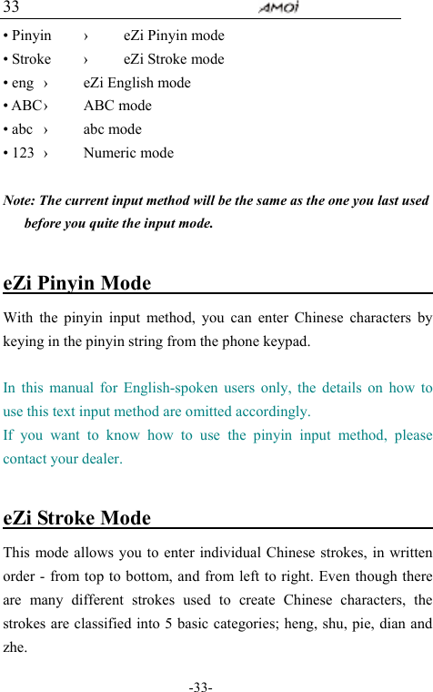                                     -33- 33 &bull; Pinyin  &rsaquo;  eZi Pinyin mode   &bull; Stroke  &rsaquo;  eZi Stroke mode   &bull; eng  &rsaquo;  eZi English mode &bull; ABC &rsaquo;  ABC mode &bull; abc  &rsaquo;  abc mode &bull; 123  &rsaquo;  Numeric mode    Note: The current input method will be the same as the one you last used before you quite the input mode.   eZi Pinyin Mode                               With the pinyin input method, you can enter Chinese characters by keying in the pinyin string from the phone keypad.  In this manual for English-spoken users only, the details on how to use this text input method are omitted accordingly.   If you want to know how to use the pinyin input method, please contact your dealer.    eZi Stroke Mode                                This mode allows you to enter individual Chinese strokes, in written order - from top to bottom, and from left to right. Even though there are many different strokes used to create Chinese characters, the strokes are classified into 5 basic categories; heng, shu, pie, dian and zhe.  