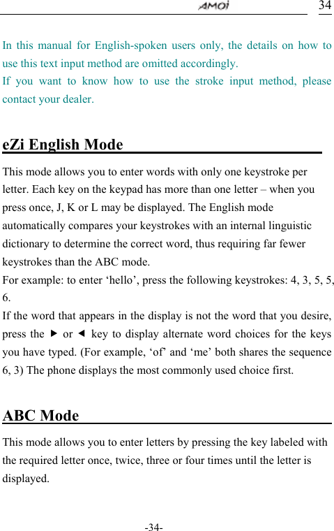                                     -34- 34 In this manual for English-spoken users only, the details on how to use this text input method are omitted accordingly.   If you want to know how to use the stroke input method, please contact your dealer.  eZi English Mode                           This mode allows you to enter words with only one keystroke per letter. Each key on the keypad has more than one letter &ndash; when you press once, J, K or L may be displayed. The English mode automatically compares your keystrokes with an internal linguistic dictionary to determine the correct word, thus requiring far fewer keystrokes than the ABC mode. For example: to enter &lsquo;hello&rsquo;, press the following keystrokes: 4, 3, 5, 5, 6. If the word that appears in the display is not the word that you desire, press the f or e key to display alternate word choices for the keys you have typed. (For example, &lsquo;of&rsquo; and &lsquo;me&rsquo; both shares the sequence 6, 3) The phone displays the most commonly used choice first.  ABC Mode                                  This mode allows you to enter letters by pressing the key labeled with the required letter once, twice, three or four times until the letter is displayed.  