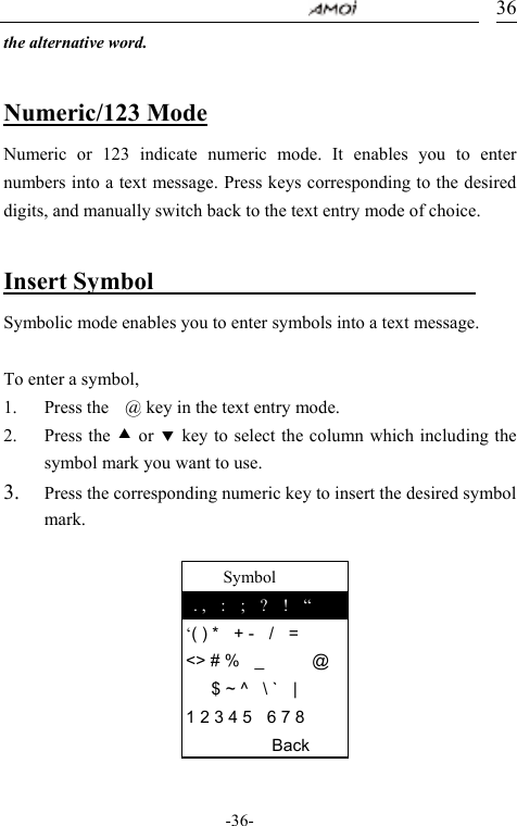                                     -36- 36     Symbol  . ,  :  ;  ?  !  &ldquo; &lsquo;( ) *  + -  /  = <> # %  _   @ $ ~ ^  \ `  | 1 2 3 4 5    6 7 8    Back the alternative word.  Numeric/123 Mode Numeric or 123 indicate numeric mode. It enables you to enter numbers into a text message. Press keys corresponding to the desired digits, and manually switch back to the text entry mode of choice.  Insert Symbol                            Symbolic mode enables you to enter symbols into a text message.    To enter a symbol,   1. Press the    @ key in the text entry mode. 2. Press the c or d key to select the column which including the symbol mark you want to use. 3. Press the corresponding numeric key to insert the desired symbol mark.          