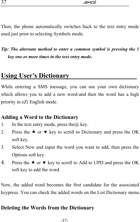                                     -37- 37   Then, the phone automatically switches back to the text entry mode used just prior to selecting Symbols mode.  Tip: The alternate method to enter a common symbol is pressing the 1 key one or more times in the text entry mode.  Using User&rsquo;s Dictionary                      While entering a SMS message, you can use your own dictionary which allows you to add a new word-and then the word has a high priority in eZi English mode.  Adding a Word to the Dictionary 1. In the text entry mode, press the@ key. 2. Press the c or d key to scroll to Dictionary and press the OK soft key. 3. Select New and input the word you want to add, then press the Options soft key. 4. Press the c or d key to scroll to Add to UPD and press the OK soft key to add the word.  Now, the added word becomes the first candidate for the associated keypress. You can check the added words on the List Dictionary menu.  Deleting the Words from the Dictionary 