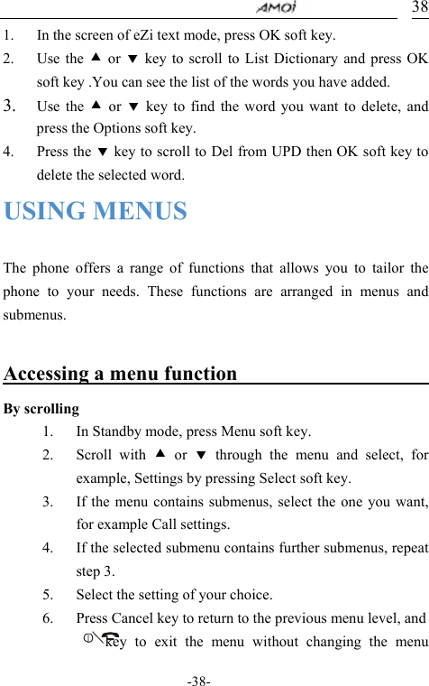                                     -38- 381. In the screen of eZi text mode, press OK soft key. 2. Use the c or d key to scroll to List Dictionary and press OK soft key .You can see the list of the words you have added. 3. Use the c or d key to find the word you want to delete, and press the Options soft key. 4. Press the d key to scroll to Del from UPD then OK soft key to delete the selected word. USING MENUS  The phone offers a range of functions that allows you to tailor the phone to your needs. These functions are arranged in menus and submenus.  Accessing a menu function                      By scrolling 1. In Standby mode, press Menu soft key. 2. Scroll with c or d through the menu and select, for example, Settings by pressing Select soft key. 3. If the menu contains submenus, select the one you want, for example Call settings. 4. If the selected submenu contains further submenus, repeat step 3. 5. Select the setting of your choice. 6. Press Cancel key to return to the previous menu level, and            key to exit the  menu without changing the menu 