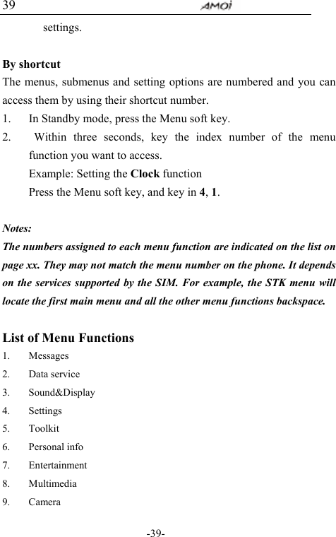                                     -39- 39 settings.   By shortcut The menus, submenus and setting options are numbered and you can access them by using their shortcut number. 1. In Standby mode, press the Menu soft key. 2.  Within three seconds, key the index number of the menu function you want to access. Example: Setting the Clock function   Press the Menu soft key, and key in 4, 1.  Notes:  The numbers assigned to each menu function are indicated on the list on page xx. They may not match the menu number on the phone. It depends on the services supported by the SIM. For example, the STK menu will locate the first main menu and all the other menu functions backspace.  List of Menu Functions 1. Messages 2. Data service 3. Sound&amp;Display 4. Settings 5. Toolkit 6. Personal info 7. Entertainment 8. Multimedia 9. Camera 