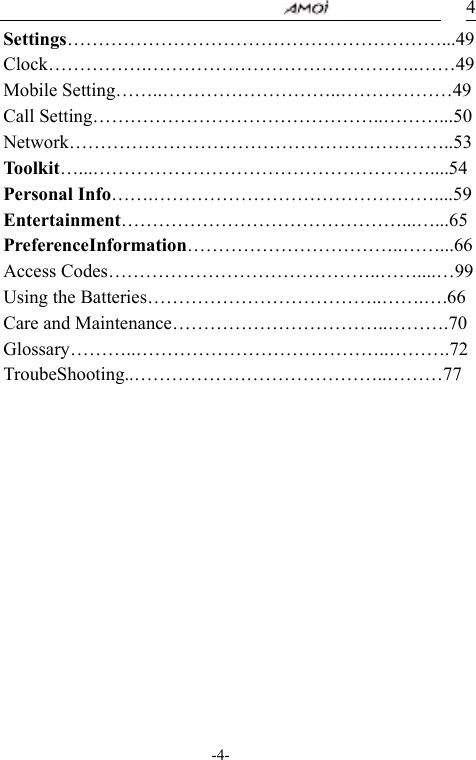                                     -4- 4Settings&hellip;&hellip;&hellip;&hellip;&hellip;&hellip;&hellip;&hellip;&hellip;&hellip;&hellip;&hellip;&hellip;&hellip;&hellip;&hellip;&hellip;&hellip;&hellip;&hellip;...49Clock&hellip;&hellip;&hellip;&hellip;&hellip;.&hellip;&hellip;&hellip;&hellip;&hellip;&hellip;&hellip;&hellip;&hellip;&hellip;&hellip;&hellip;&hellip;&hellip;..&hellip;&hellip;49 Mobile Setting&hellip;&hellip;..&hellip;&hellip;&hellip;&hellip;&hellip;&hellip;&hellip;&hellip;&hellip;..&hellip;&hellip;&hellip;&hellip;&hellip;&hellip;49 Call Setting&hellip;&hellip;&hellip;&hellip;&hellip;&hellip;&hellip;&hellip;&hellip;&hellip;&hellip;&hellip;&hellip;&hellip;&hellip;..&hellip;&hellip;&hellip;...50 Network&hellip;&hellip;&hellip;&hellip;&hellip;&hellip;&hellip;&hellip;&hellip;&hellip;&hellip;&hellip;&hellip;&hellip;&hellip;&hellip;&hellip;&hellip;&hellip;&hellip;..53 Toolkit&hellip;...&hellip;&hellip;&hellip;&hellip;&hellip;&hellip;&hellip;&hellip;&hellip;&hellip;&hellip;&hellip;&hellip;&hellip;&hellip;&hellip;&hellip;&hellip;....54 Personal Info&hellip;&hellip;.&hellip;&hellip;&hellip;&hellip;&hellip;&hellip;&hellip;&hellip;&hellip;&hellip;&hellip;&hellip;&hellip;&hellip;&hellip;....59 Entertainment&hellip;&hellip;&hellip;&hellip;&hellip;&hellip;&hellip;&hellip;&hellip;&hellip;&hellip;&hellip;&hellip;&hellip;&hellip;...&hellip;...65 PreferenceInformation&hellip;&hellip;&hellip;&hellip;&hellip;&hellip;&hellip;&hellip;&hellip;&hellip;&hellip;..&hellip;&hellip;...66 Access Codes&hellip;&hellip;&hellip;&hellip;&hellip;&hellip;&hellip;&hellip;&hellip;&hellip;&hellip;&hellip;&hellip;&hellip;..&hellip;&hellip;....&hellip;99 Using the Batteries&hellip;&hellip;&hellip;&hellip;&hellip;&hellip;&hellip;&hellip;&hellip;&hellip;&hellip;&hellip;..&hellip;&hellip;.&hellip;.66 Care and Maintenance&hellip;&hellip;&hellip;&hellip;&hellip;&hellip;&hellip;&hellip;&hellip;&hellip;&hellip;..&hellip;&hellip;&hellip;.70 Glossary&hellip;&hellip;&hellip;..&hellip;&hellip;&hellip;&hellip;&hellip;&hellip;&hellip;&hellip;&hellip;&hellip;&hellip;&hellip;&hellip;..&hellip;&hellip;&hellip;.72TroubeShooting..&hellip;&hellip;&hellip;&hellip;&hellip;&hellip;&hellip;&hellip;&hellip;&hellip;&hellip;&hellip;&hellip;..&hellip;&hellip;&hellip;77      