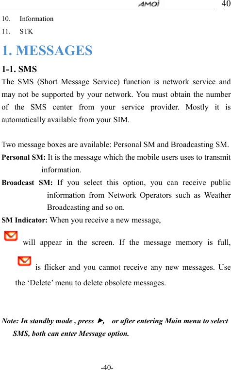                                     -40- 4010. Information 11. STK 1. MESSAGES 1-1. SMS The SMS (Short Message Service) function is network service and may not be supported by your network. You must obtain the number of the SMS center from your service provider. Mostly it is automatically available from your SIM.  Two message boxes are available: Personal SM and Broadcasting SM. Personal SM: It is the message which the mobile users uses to transmit information. Broadcast SM: If you select this option, you can receive public information from Network Operators such as Weather Broadcasting and so on. SM Indicator: When you receive a new message,   will appear in the screen. If the message  memory  is  full,             is flicker and you cannot receive any new messages. Use the &lsquo;Delete&rsquo; menu to delete obsolete messages.            Note: In standby mode , press f,    or after entering Main menu to select SMS, both can enter Message option.  