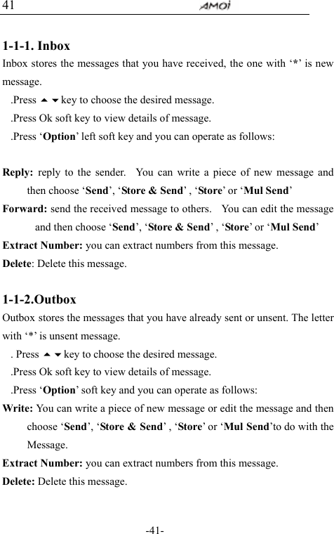                                     -41- 41  1-1-1. Inbox Inbox stores the messages that you have received, the one with &lsquo;*&rsquo; is new message. .Press key to choose the desired message. .Press Ok soft key to view details of message.   .Press &lsquo;Option&rsquo; left soft key and you can operate as follows:           Reply:  reply to the sender.  You can write a piece of new message and then choose &lsquo;Send&rsquo;, &lsquo;Store &amp; Send&rsquo; , &lsquo;Store&rsquo; or &lsquo;Mul Send&rsquo; Forward: send the received message to others.    You can edit the message and then choose &lsquo;Send&rsquo;, &lsquo;Store &amp; Send&rsquo; , &lsquo;Store&rsquo; or &lsquo;Mul Send&rsquo;   Extract Number: you can extract numbers from this message. Delete: Delete this message.  1-1-2.Outbox Outbox stores the messages that you have already sent or unsent. The letter with &lsquo;*&rsquo; is unsent message. . Press key to choose the desired message. .Press Ok soft key to view details of message.   .Press &lsquo;Option&rsquo; soft key and you can operate as follows: Write: You can write a piece of new message or edit the message and then choose &lsquo;Send&rsquo;, &lsquo;Store &amp; Send&rsquo; , &lsquo;Store&rsquo; or &lsquo;Mul Send&rsquo;to do with the Message. Extract Number: you can extract numbers from this message. Delete: Delete this message.  