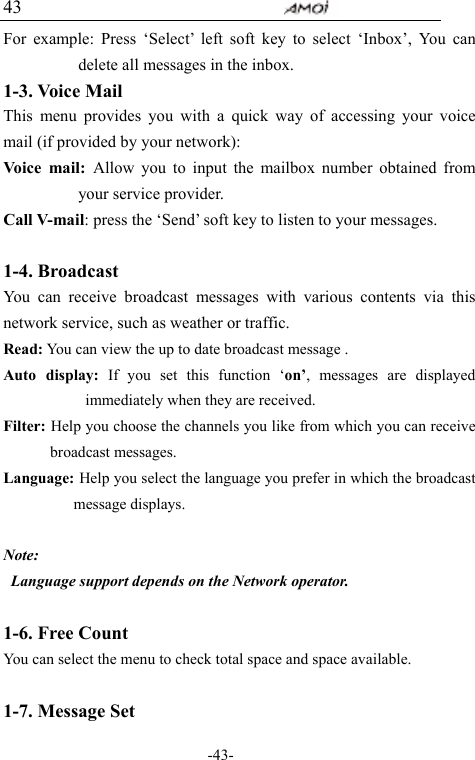                                     -43- 43 For example: Press &lsquo;Select&rsquo; left soft key to select &lsquo;Inbox&rsquo;, You can delete all messages in the inbox.   1-3. Voice Mail This menu provides you with a quick way of accessing your voice mail (if provided by your network): Voice mail: Allow you to input the mailbox number obtained from your service provider.   Call V-mail: press the &lsquo;Send&rsquo; soft key to listen to your messages.  1-4. Broadcast   You can receive broadcast messages with various contents via this network service, such as weather or traffic. Read: You can view the up to date broadcast message . Auto display: If you set this function &lsquo;on&rsquo;, messages are displayed immediately when they are received. Filter: Help you choose the channels you like from which you can receive broadcast messages. Language: Help you select the language you prefer in which the broadcast message displays.  Note:  Language support depends on the Network operator.  1-6. Free Count You can select the menu to check total space and space available.  1-7. Message Set 