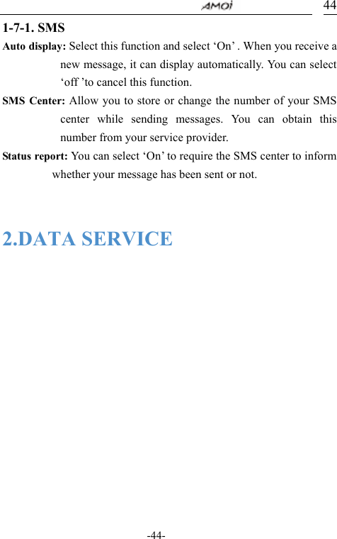                                     -44- 441-7-1. SMS Auto display: Select this function and select &lsquo;On&rsquo; . When you receive a new message, it can display automatically. You can select &lsquo;off &rsquo;to cancel this function. SMS Center: Allow you to store or change the number of your SMS center while sending messages. You can obtain this number from your service provider. Status report: You can select &lsquo;On&rsquo; to require the SMS center to inform whether your message has been sent or not.   2.DATA SERVICE  