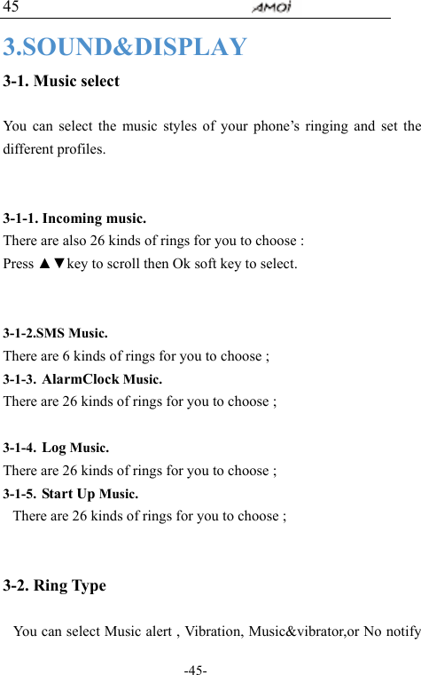                                     -45- 45 3.SOUND&amp;DISPLAY 3-1. Music select  You can select the music styles of your phone&rsquo;s ringing and set the different profiles.     3-1-1. Incoming music. There are also 26 kinds of rings for you to choose : Press ▲▼key to scroll then Ok soft key to select.   3-1-2.SMS Music. There are 6 kinds of rings for you to choose ;  3-1-3. AlarmClock Music. There are 26 kinds of rings for you to choose ;  3-1-4. Log Music. There are 26 kinds of rings for you to choose ; 3-1-5. Start Up Music. There are 26 kinds of rings for you to choose ;   3-2. Ring Type  You can select Music alert , Vibration, Music&amp;vibrator,or No notify 