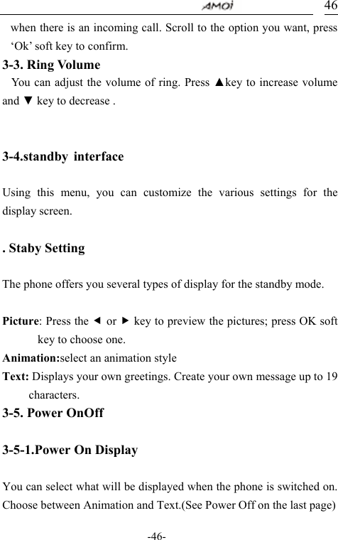                                     -46- 46when there is an incoming call. Scroll to the option you want, press &lsquo;Ok&rsquo; soft key to confirm. 3-3. Ring Volume You can adjust the volume of ring. Press ▲key to increase volume and ▼ key to decrease .  3-4.standby interface  Using this menu, you can customize the various settings for the display screen.  . Staby Setting  The phone offers you several types of display for the standby mode.  Picture: Press the e or f key to preview the pictures; press OK soft key to choose one. Animation:select an animation style  Text: Displays your own greetings. Create your own message up to 19 characters. 3-5. Power OnOff    3-5-1.Power On Display  You can select what will be displayed when the phone is switched on. Choose between Animation and Text.(See Power Off on the last page) 