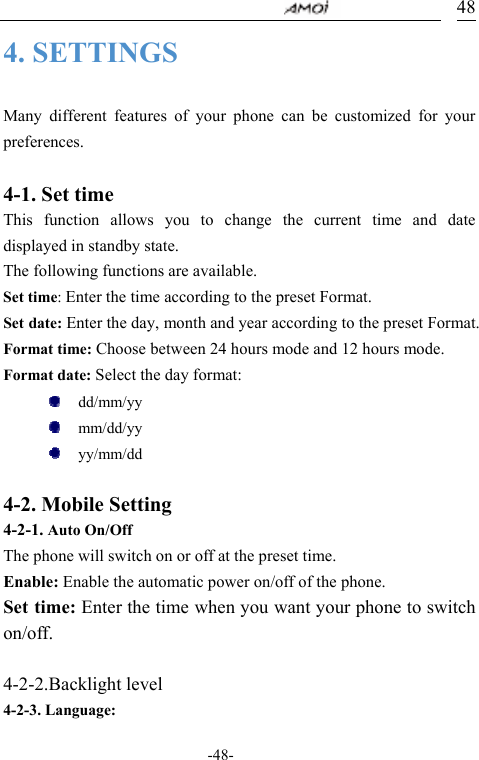                                     -48- 484. SETTINGS  Many different features of your phone can be customized for your preferences.  4-1. Set time This function allows you to change the current time and date displayed in standby state. The following functions are available. Set time: Enter the time according to the preset Format. Set date: Enter the day, month and year according to the preset Format. Format time: Choose between 24 hours mode and 12 hours mode.   Format date: Select the day format:    dd/mm/yy   mm/dd/yy    yy/mm/dd   4-2. Mobile Setting      4-2-1. Auto On/Off The phone will switch on or off at the preset time. Enable: Enable the automatic power on/off of the phone. Set time: Enter the time when you want your phone to switch on/off.  4-2-2.Backlight level 4-2-3. Language: 