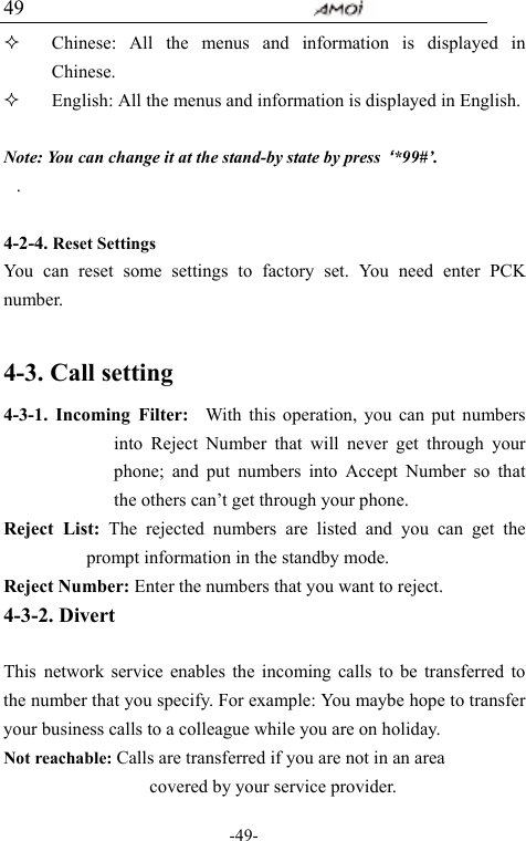                                     -49- 49  Chinese: All the menus and information is displayed in         Chinese.     English: All the menus and information is displayed in English.  Note: You can change it at the stand-by state by press  &lsquo;*99#&rsquo;. .  4-2-4. Reset Settings You can reset some settings to factory set. You need enter PCK number.  4-3. Call setting       4-3-1. Incoming Filter:  With this operation, you can put numbers into Reject Number that will never get through your phone; and put numbers into Accept Number so that the others can&rsquo;t get through your phone. Reject List: The rejected numbers are listed and you can get the prompt information in the standby mode. Reject Number: Enter the numbers that you want to reject. 4-3-2. Divert  This network service enables the incoming calls to be transferred to the number that you specify. For example: You maybe hope to transfer your business calls to a colleague while you are on holiday. Not reachable: Calls are transferred if you are not in an area                     covered by your service provider. 