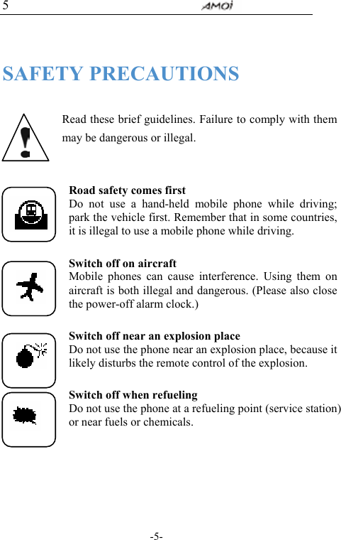                                     -5- 5  SAFETY PRECAUTIONS  Read these brief guidelines. Failure to comply with them may be dangerous or illegal.  Road safety comes first Do not use a hand-held mobile phone while driving; park the vehicle first. Remember that in some countries, it is illegal to use a mobile phone while driving.  Switch off on aircraft Mobile phones can cause interference. Using them on aircraft is both illegal and dangerous. (Please also close the power-off alarm clock.)  Switch off near an explosion place Do not use the phone near an explosion place, because it likely disturbs the remote control of the explosion.  Switch off when refueling Do not use the phone at a refueling point (service station) or near fuels or chemicals.  