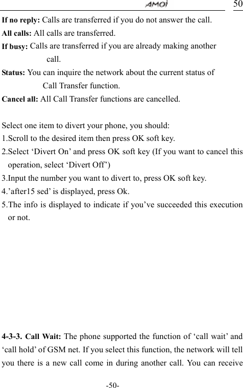                                     -50- 50If no reply: Calls are transferred if you do not answer the call. All calls: All calls are transferred. If busy: Calls are transferred if you are already making another             call. Status: You can inquire the network about the current status of            Call Transfer function. Cancel all: All Call Transfer functions are cancelled.   Select one item to divert your phone, you should: 1.Scroll to the desired item then press OK soft key. 2.Select &lsquo;Divert On&rsquo; and press OK soft key (If you want to cancel this operation, select &lsquo;Divert Off&rsquo;) 3.Input the number you want to divert to, press OK soft key. 4.&rsquo;after15 sed&rsquo; is displayed, press Ok. 5.The info is displayed to indicate if you&rsquo;ve succeeded this execution or not.                                    4-3-3. Call Wait: The phone supported the function of &lsquo;call wait&rsquo; and &lsquo;call hold&rsquo; of GSM net. If you select this function, the network will tell you there is a new call come in during another call. You can receive 