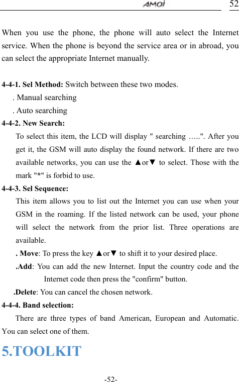                                     -52- 52       When you use the phone, the phone will auto select the Internet service. When the phone is beyond the service area or in abroad, you can select the appropriate Internet manually.  4-4-1. Sel Method: Switch between these two modes.    . Manual searching    . Auto searching  4-4-2. New Search:   To select this item, the LCD will display " searching &hellip;..". After you get it, the GSM will auto display the found network. If there are two available networks, you can use the ▲or▼ to select. Those with the mark "*" is forbid to use. 4-4-3. Sel Sequence: This item allows you to list out the Internet you can use when your GSM in the roaming. If the listed network can be used, your phone will select the network from the prior list. Three operations are available. . Move: To press the key ▲or▼ to shift it to your desired place. .Add: You can add the new Internet. Input the country code and the Internet code then press the "confirm" button. .Delete: You can cancel the chosen network. 4-4-4. Band selection:     There are three types of band American, European and Automatic. You can select one of them.   5.TOOLKIT 