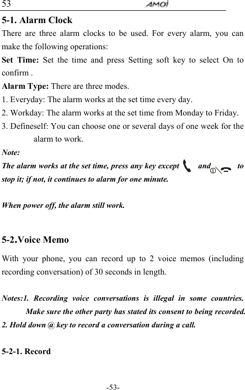                                    -53- 53 5-1. Alarm Clock There are three alarm clocks to be used. For every alarm, you can make the following operations: Set Time: Set the time and press Setting soft key to select On to confirm . Alarm Type: There are three modes. 1. Everyday: The alarm works at the set time every day. 2. Workday: The alarm works at the set time from Monday to Friday. 3. Defineself: You can choose one or several days of one week for the alarm to work. Note:  The alarm works at the set time, press any key except     and       to stop it; if not, it continues to alarm for one minute.        When power off, the alarm still work.    5-2.Voice Memo       With your phone, you can record up to 2 voice memos (including recording conversation) of 30 seconds in length.    Notes:1. Recording voice conversations is illegal in some countries. Make sure the other party has stated its consent to being recorded. 2. Hold down @ key to record a conversation during a call.  5-2-1. Record  