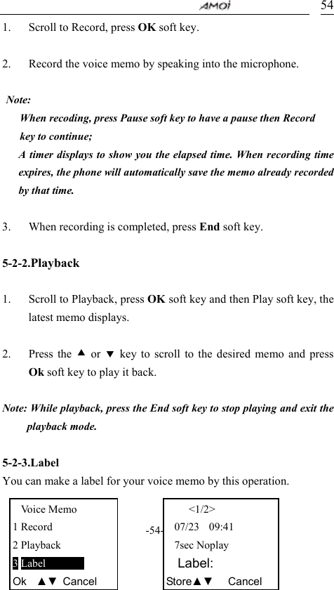                                     -54- 541. Scroll to Record, press OK soft key.  2. Record the voice memo by speaking into the microphone.  Note:  When recoding, press Pause soft key to have a pause then Record key to continue;   A timer displays to show you the elapsed time. When recording time expires, the phone will automatically save the memo already recorded by that time.  3. When recording is completed, press End soft key.    5-2-2.Playback  1. Scroll to Playback, press OK soft key and then Play soft key, the latest memo displays.    2. Press the c or d key to scroll to the desired memo and press Ok soft key to play it back.  Note: While playback, press the End soft key to stop playing and exit the playback mode.  5-2-3.Label You can make a label for your voice memo by this operation.  Voice Memo 1 Record 2 Playback 3 Label         Ok  ▲▼ Cancel    <1/2> 07/23  09:41 7sec Noplay   Label: Store▲▼   Cancel 