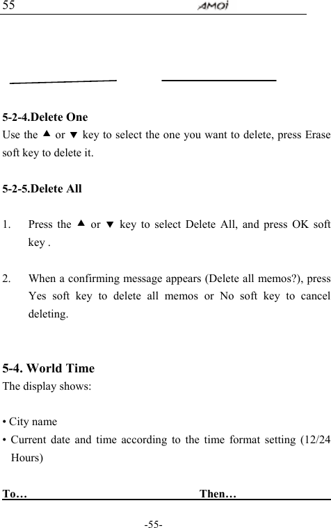                                     -55- 55      5-2-4.Delete One Use the c or d key to select the one you want to delete, press Erase soft key to delete it.  5-2-5.Delete All    1. Press the c or d key to select Delete All, and press OK soft key .  2. When a confirming message appears (Delete all memos?), press Yes soft key to delete all memos or No soft key to cancel deleting.   5-4. World Time      The display shows:  &bull; City name &bull; Current date and time according to the time format setting (12/24 Hours)  To&hellip;                               Then&hellip;                  