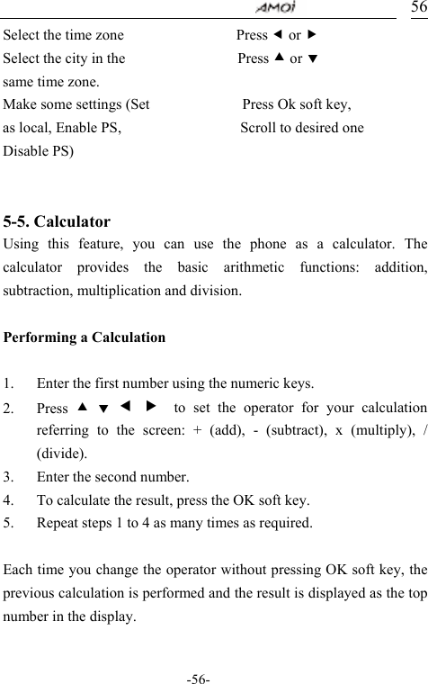                                     -56- 56Select the time zone                 Press e or f Select the city in the                 Press c or d same time zone. Make some settings (Set              Press Ok soft key, as local, Enable PS,                  Scroll to desired one Disable PS)                       5-5. Calculator        Using this feature, you can use the phone as a calculator. The calculator provides the basic arithmetic functions: addition, subtraction, multiplication and division.  Performing a Calculation  1. Enter the first number using the numeric keys. 2. Press  c d e f  to set the operator for your calculation referring to the screen: + (add), - (subtract), x (multiply), / (divide). 3. Enter the second number. 4. To calculate the result, press the OK soft key.   5. Repeat steps 1 to 4 as many times as required.  Each time you change the operator without pressing OK soft key, the previous calculation is performed and the result is displayed as the top number in the display.  