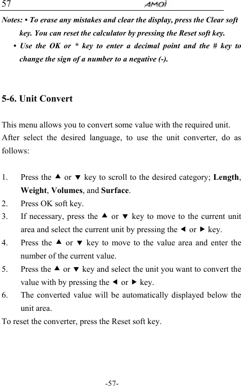                                     -57- 57 Notes: &bull; To erase any mistakes and clear the display, press the Clear soft key. You can reset the calculator by pressing the Reset soft key.   &bull; Use the OK or * key to enter a decimal point and the # key to change the sign of a number to a negative (-).  5-6. Unit Convert      This menu allows you to convert some value with the required unit.   After select the desired language, to use the unit converter, do as follows:  1. Press the c or d key to scroll to the desired category; Length, Weight, Volumes, and Surface. 2. Press OK soft key. 3. If necessary, press the c or d key to move to the current unit area and select the current unit by pressing the e or f key. 4. Press the c or d key to move to the value area and enter the number of the current value.   5. Press the c or d key and select the unit you want to convert the value with by pressing the e or f key. 6. The converted value will be automatically displayed below the unit area.   To reset the converter, press the Reset soft key.  