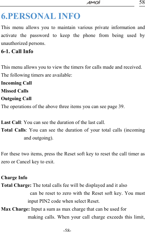                                     -58- 586.PERSONAL INFO This menu allows you to maintain various private information and activate the password to keep the phone from being used by unauthorized persons. 6-1. Call Info  This menu allows you to view the timers for calls made and received. The following timers are available:   Incoming Call Missed Calls Outgoing Call  The operations of the above three items you can see page 39.      Last Call: You can see the duration of the last call.   Total Calls: You can see the duration of your total calls (incoming and outgoing).   For these two items, press the Reset soft key to reset the call timer as zero or Cancel key to exit.  Charge Info Total Charge: The total calls fee will be displayed and it also              can be reset to zero with the Reset soft key. You must input PIN2 code when select Reset. Max Charge: Input a sum as max charge that can be used for             making calls. When your call charge exceeds this limit, 