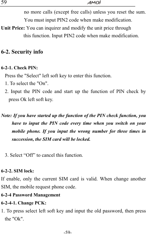                                     -59- 59 no more calls (except free calls) unless you reset the sum. You must input PIN2 code when make modification. Unit Price: You can inquirer and modify the unit price through           this function. Input PIN2 code when make modification.    6-2. Security info        6-2-1. Check PIN: Press the "Select" left soft key to enter this function. 1. To select the "On". 2. Input the PIN code and start up the function of PIN check by press Ok left soft key.  Note: If you have started up the function of the PIN check function, you have to input the PIN code every time when you switch on your mobile phone. If you input the wrong number for three times in succession, the SIM card will be locked.  3. Select &ldquo;Off&rdquo; to cancel this function.  6-2-2. SIM lock: If enable, only the current SIM card is valid. When change another SIM, the mobile request phone code. 6-2-4 Password Management 6-2-4-1. Change PCK: 1. To press select left soft key and input the old password, then press the "Ok". 