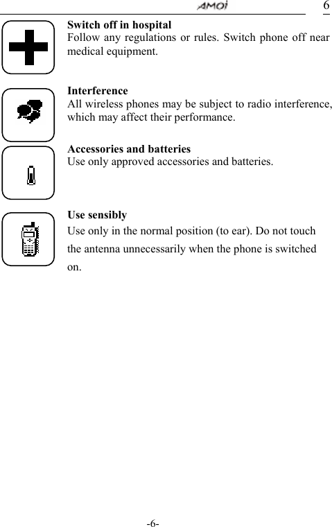                                    -6- 6Switch off in hospital Follow any regulations or rules. Switch phone off near medical equipment.   Interference All wireless phones may be subject to radio interference, which may affect their performance.  Accessories and batteries Use only approved accessories and batteries.    Use sensibly Use only in the normal position (to ear). Do not touch the antenna unnecessarily when the phone is switched on.           