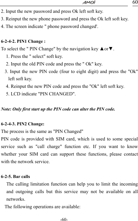                                     -60- 602. Input the new password and press Ok left soft key. 3. Reinput the new phone password and press the Ok left soft key. 4. The screen indicate " phone password changed'.  6-2-4-2. PIN1 Change : To select the " PIN Change" by the navigation key ▲or▼. 1. Press the " select" soft key. 2. Input the old PIN code and press the " Ok" key. 3. Input the new PIN code (four to eight digit) and press the "Ok" left soft key. 4. Reinput the new PIN code and press the "Ok" left soft key. 5. LCD indicate "PIN CHANGED".   Note: Only first start up the PIN code can alter the PIN code.  6-2-4-3. PIN2 Change:   The process is the same as "PIN Changed" PIN code is provided with SIM card, which is used to some special service such as "call charge" function etc. If you want to know whether your SIM card can support these functions, please contact with the network service.  6-2-5. Bar calls The calling limitation function can help you to limit the incoming and outgoing calls but this service may not be available on all networks. The following operations are available: 