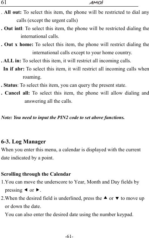                                     -61- 61 . All out: To select this item, the phone will be restricted to dial any calls (except the urgent calls)   . Out intl: To select this item, the phone will be restricted dialing the international calls. . Out x home: To select this item, the phone will restrict dialing the international calls except to your home country. . ALL in: To select this item, it will restrict all incoming calls. In if abr: To select this item, it will restrict all incoming calls when roaming. . Status: To select this item, you can query the present state. . Cancel all: To select this item, the phone will allow dialing and answering all the calls.  Note: You need to input the PIN2 code to set above functions.  6-3. Log Manager When you enter this menu, a calendar is displayed with the current date indicated by a point.   Scrolling through the Calendar 1.You can move the underscore to Year, Month and Day fields by pressing e or f. 2.When the desired field is underlined, press the c or d to move up or down the date. You can also enter the desired date using the number keypad.  